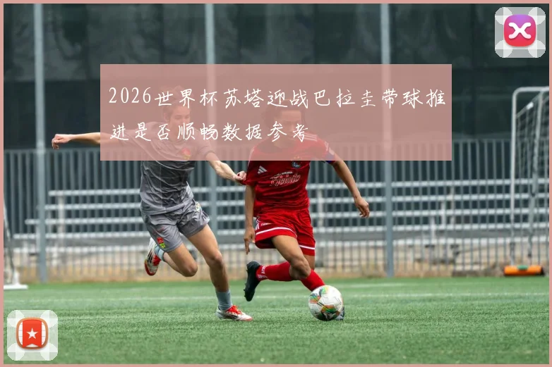 2026世界杯苏塔迎战巴拉圭带球推进是否顺畅数据参考