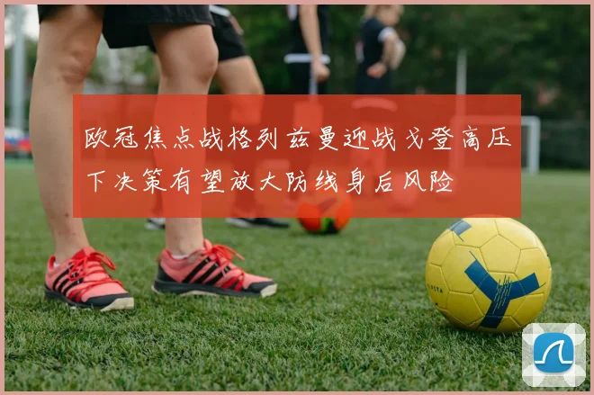 欧冠焦点战格列兹曼迎战戈登高压下决策有望放大防线身后风险