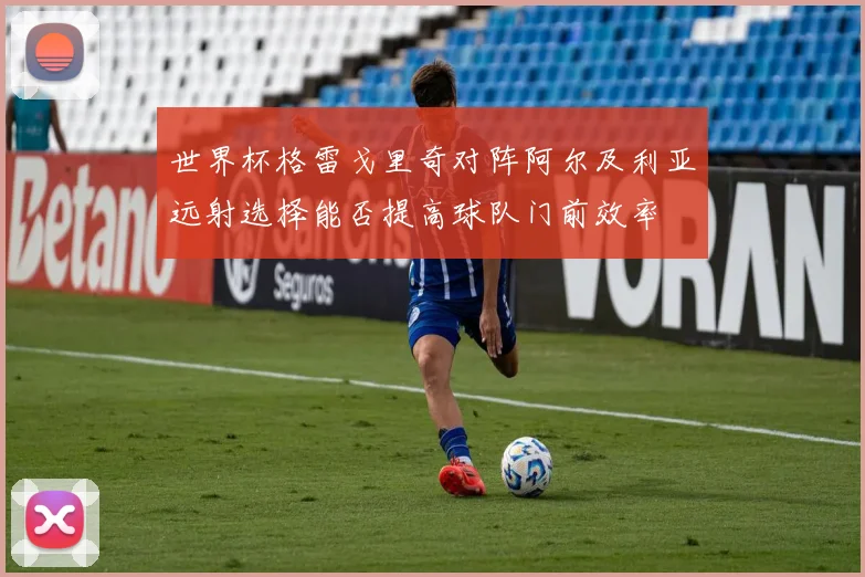 世界杯格雷戈里奇对阵阿尔及利亚远射选择能否提高球队门前效率