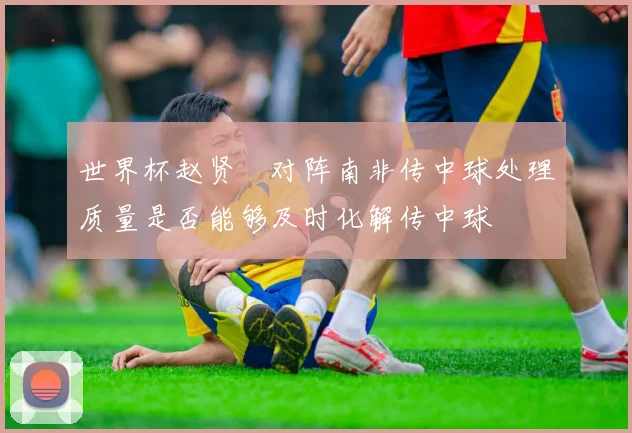 世界杯赵贤祐对阵南非传中球处理质量是否能够及时化解传中球