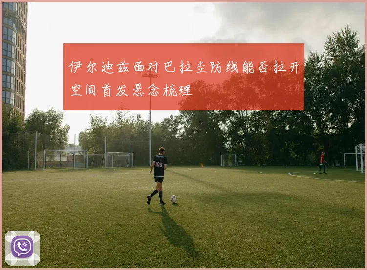 伊尔迪兹面对巴拉圭防线能否拉开空间首发悬念梳理